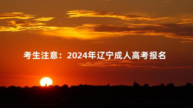 考生注意：2024年辽宁成人高考报名方法来了