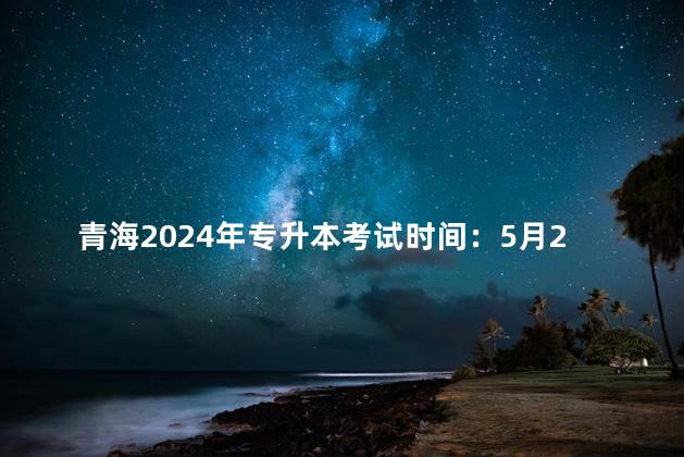 青海2024年专升本考试时间：5月22日